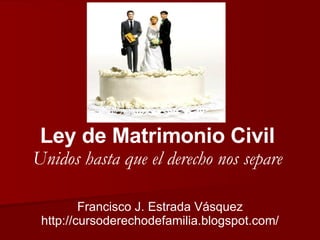 Ley de Matrimonio Civil Unidos hasta que el derecho nos separe Francisco J. Estrada Vásquez http://cursoderechodefamilia.blogspot.com/ 