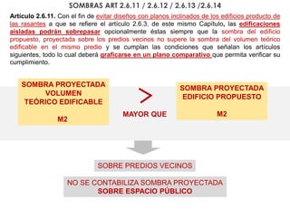 Artículo 2.6.11. Con el fin de evitar diseños con planos inclinados de los edificios producto de
las rasantes a que se refiere el artículo 2.6.3. de este mismo Capítulo, las edificaciones
aisladas podrán sobrepasar opcionalmente éstas siempre que la sombra del edificio
propuesto, proyectada sobre los predios vecinos no supere la sombra del volumen teórico
edificable en el mismo predio y se cumplan las condiciones que señalan los artículos
siguientes, todo lo cual deberá graficarse en un plano comparativo que permita verificar su
cumplimiento.
SOMBRA PROYECTADA
EDIFICIO PROPUESTO
M2
SOMBRA PROYECTADA
VOLUMEN
TEÓRICO EDIFICABLE
M2
SOBRE PREDIOS VECINOS
NO SE CONTABILIZA SOMBRA PROYECTADA
SOBRE ESPACIO PÚBLICO
MAYOR QUE
SOMBRAS ART 2.6.11 / 2.6.12 / 2.6.13 /2.6.14
 