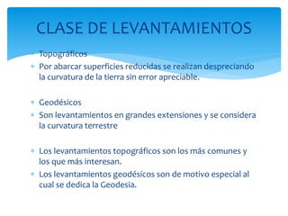  Topográficos
 Por abarcar superficies reducidas se realizan despreciando
la curvatura de la tierra sin error apreciable.
 Geodésicos
 Son levantamientos en grandes extensiones y se considera
la curvatura terrestre
 Los levantamientos topográficos son los más comunes y
los que más interesan.
 Los levantamientos geodésicos son de motivo especial al
cual se dedica la Geodesia.
CLASE DE LEVANTAMIENTOS
 