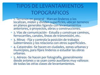  1. Terrenos en general - Marcan linderos o los
localizan, miden y dividen superficies, ubican terrenos
en planos generales ligando con levantamientos
anteriores, o proyectos, obras y construcciones.
 2. Vías de comunicación - Estudia y construye caminos,
ferrocarriles, canales, líneas de transmisión, etc.
 3. Minas - Fija y controla la posición de trabajos
subterráneos y los relaciona con otros superficiales.
 4. Catastrales -Se hacen en ciudades, zonas urbanas y
municipios, para fijare linderos o estudiar las obras
urbanas.
 5. Aéreos -Se hacen por fotografía, generalmente
desde aviones y se usan como auxiliares muy valiosos
de todas las otras clases de levantamientos.
TIPOS DE LEVANTAMIENTOS
TOPOGRAFICOS
 