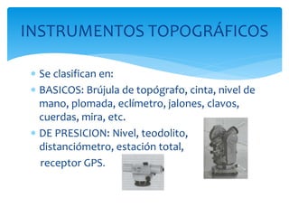  Se clasifican en:
 BASICOS: Brújula de topógrafo, cinta, nivel de
mano, plomada, eclímetro, jalones, clavos,
cuerdas, mira, etc.
 DE PRESICION: Nivel, teodolito,
distanciómetro, estación total,
receptor GPS.
INSTRUMENTOS TOPOGRÁFICOS
 