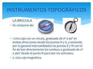 LA BRÚJULA
 Se compone de:
 1.Una caja con un circulo, graduado de 0º a 90º en
ambas direcciones desde los puntos N y S, y teniendo
por lo general intercambiados los puntos E y W con el
fin de leer directamente los rumbos; o graduado de 0º
a 360º desde el punto N para leer los azimutes;
 2. Una caja magnética.
INSTRUMENTOS TOPOGRÁFICOS
 