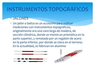  JALONES
 Un jalón o baliza es un accesorio para realizar
mediciones con instrumentos topográficos,
originalmente era una vara larga de madera, de
sección cilíndrica, donde se monta un prismática en la
parte superior, y rematada por un regatón de acero
en la parte inferior, por donde se clava en el terreno.
En la actualidad, se fabrican en aluminio
INSTRUMENTOS TOPOGRÁFICOS
 