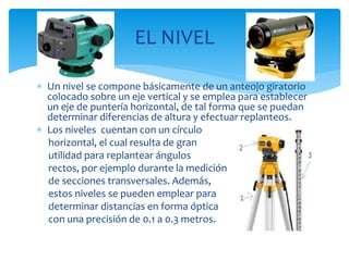  Un nivel se compone básicamente de un anteojo giratorio
colocado sobre un eje vertical y se emplea para establecer
un eje de puntería horizontal, de tal forma que se puedan
determinar diferencias de altura y efectuar replanteos.
 Los niveles cuentan con un círculo
horizontal, el cual resulta de gran
utilidad para replantear ángulos
rectos, por ejemplo durante la medición
de secciones transversales. Además,
estos niveles se pueden emplear para
determinar distancias en forma óptica
con una precisión de 0.1 a 0.3 metros.
EL NIVEL
 