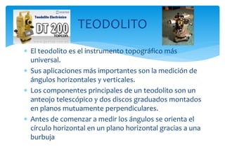  El teodolito es el instrumento topográfico más
universal.
 Sus aplicaciones más importantes son la medición de
ángulos horizontales y verticales.
 Los componentes principales de un teodolito son un
anteojo telescópico y dos discos graduados montados
en planos mutuamente perpendiculares.
 Antes de comenzar a medir los ángulos se orienta el
círculo horizontal en un plano horizontal gracias a una
burbuja
TEODOLITO
 