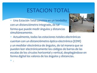  Una Estación Total consiste en un teodolito
con un distanciómetro integrado, de tal
forma que puede medir ángulos y distancias
simultáneamente.
 Actualmente, todas las estaciones totales electrónicas
cuentan con un distanciómetro óptico electrónico (EDM)
y un medidor electrónico de ángulos, de tal manera que se
pueden leer electrónicamente los códigos de barras de las
escalas de los círculos horizontal y vertical, desplegándose en
forma digital los valores de los ángulos y distancias.
 .
ESTACION TOTAL
 