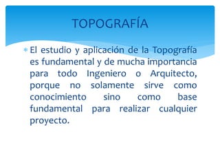  El estudio y aplicación de la Topografía
es fundamental y de mucha importancia
para todo Ingeniero o Arquitecto,
porque no solamente sirve como
conocimiento sino como base
fundamental para realizar cualquier
proyecto.
TOPOGRAFÍA
 