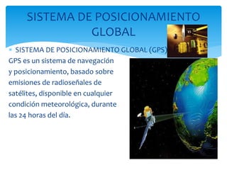  SISTEMA DE POSICIONAMIENTO GLOBAL (GPS)
GPS es un sistema de navegación
y posicionamiento, basado sobre
emisiones de radioseñales de
satélites, disponible en cualquier
condición meteorológica, durante
las 24 horas del día.
SISTEMA DE POSICIONAMIENTO
GLOBAL
 