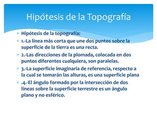  Hipótesis de la topografía:
 1.-La línea más corta que une dos puntos sobre la
superficie de la tierra es una recta.
 2.-Las direcciones de la plomada, colocada en dos
puntos diferentes cualquiera, son paralelas.
 3.-La superficie imaginaria de referencia, respecto a
la cual se tomarán las alturas, es una superficie plana
 .4.-El ángulo formado por la intersección de dos
líneas sobre la superficie terrestre es un ángulo
plano y no esférico.
Hipótesis de la Topografía
 