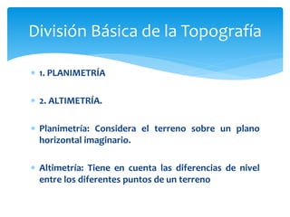  1. PLANIMETRÍA
 2. ALTIMETRÍA.
 Planimetría: Considera el terreno sobre un plano
horizontal imaginario.
 Altimetría: Tiene en cuenta las diferencias de nivel
entre los diferentes puntos de un terreno
División Básica de la Topografía
 