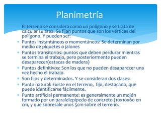  El terreno se considera como un polígono y se trata de
calcular su área. Se fijan puntos que son los vértices del
polígono. Y pueden ser:
 Puntos instantáneos o momentáneos: Se determinan por
medio de piquetes o jalones
 Puntos transitorios: puntos que deben perdurar mientras
se termina el trabajo, pero posteriormente pueden
desaparecer(estacas de madera)
 Puntos definitivos: Son los que no pueden desaparecer una
vez hecho el trabajo.
 Son fijos y determinados. Y se consideran dos clases:
 Punto natural: Existe en el terreno, fijo, destacado, que
puede identificarse fácilmente.
 Punto artificial permanente: es generalmente un mojón
formado por un paralelepípedo de concreto.(10x10x60 en
cm, y que sobresale unos 5cm sobre el terreno.
Planimetría
 