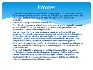  Cuando se mide se presentan errores. En topografía las mediciones deben
mantenerse dentro de ciertos limites de precisión que dependen de la clase
y finalidad del levantamiento. Se debe distinguir entre exactitud y
precisión.
 Exactitud: Es la aproximación a la verdad
 Precisión: Es el grado de afinación en la lectura de una observación o en el
numero de cifras con que se efectúa un cálculo, en ingeniería es más
importante la exactitud que la precisión.
 Hay tres clases de errores de acuerdo a su causa:-Instrumental, que
provienen de imperfecciones o desajustes en los instrumentos de medida.-
Personales, debidos a limitaciones de la vista o el tacto del observador.-
Naturales, causada por variaciones de ciertos fenómeno naturales como
temperatura, viento, humedad, refracción o declinación magnética.
 Clase de errores en topografía(error=diferencia entre un valor medido y su
valor verdadero):Error real Equivocación Discrepancia Error sistemático
Error accidental
 Error real: Es la diferencia entre la medida de una cantidad y su valor
verdadero. Es la acumulación de errores diferentes debido a diferentes
causas. Puede ser por exceso o positivo, o por defecto o negativo.
 Equivocación: Es un error, generalmente grande, debido a una falla de
criterio o a una confusión del observador.
Errores
 