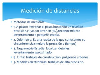  Métodos de medidas:
 1. A pasos: Patronar el paso, buscando un nivel de
precisión.(1:50, un error en 50.),reconocimiento
levantamiento a pequeña escala.
 2. Odómetro: Es una rueda de la que conocemos su
circunferencia.(mejora la precisión y tiempo)
 3. Taquimetría-Estadia: localizar detalles
levantamiento aproximado.
 4. Cinta: Trabajos de construcción, polígonos urbanos.
 5. Medidas electrónicas: trabajos de alta precisión.
Medición de distancias
 