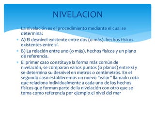 NIVELACION
 La nivelación es el procedimiento mediante el cual se
determina:
 A) El desnivel existente entre dos (o más), hechos físicos
existentes entre sí.
 B) La relación entre uno (o más), hechos físicos y un plano
de referencia.
 El primer caso constituye la forma más común de
nivelación, se comparan varios puntos (o planos) entre sí y
se determina su desnivel en metros o centímetros. En el
segundo caso establecemos un nuevo "valor" llamado cota
que relaciona individualmente a cada uno de los hechos
físicos que forman parte de la nivelación con otro que se
toma como referencia por ejemplo el nivel del mar
 