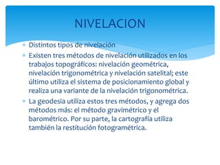  Distintos tipos de nivelación
 Existen tres métodos de nivelación utilizados en los
trabajos topográficos: nivelación geométrica,
nivelación trigonométrica y nivelación satelital; este
último utiliza el sistema de posicionamiento global y
realiza una variante de la nivelación trigonométrica.
 La geodesia utiliza estos tres métodos, y agrega dos
métodos más: el método gravimétrico y el
barométrico. Por su parte, la cartografía utiliza
también la restitución fotogramétrica.
NIVELACION
 