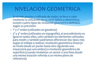  Es el más preciso y utilizado de todos, se lleva a cabo
mediante la utilización de un nivel óptico o electrónico,
existen cuatro tipos de nivelación geométrica definidos
según su precisión:
 1° y 2° orden (utilizados en geodesia)
 3° y 4° orden (utilizados en topografía), el procedimiento es
igual en todos ellos, solo cambian los elementos utilizados
para medir; y también podríamos diferenciar dos tipos más
según el trabajo a realizar: nivelación geométrica lineal (si
se nivela desde un punto hasta otro siguiendo una
trayectoria que una ambos) o nivelación geométrica de
superficie (cuando nivelamos un sector o una línea desde
una misma estación referida a un mismo plano de
referencia).
NIVELACION GEOMETRICA
 