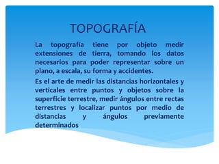 TOPOGRAFÍA
La topografía tiene por objeto medir
extensiones de tierra, tomando los datos
necesarios para poder representar sobre un
plano, a escala, su forma y accidentes.
Es el arte de medir las distancias horizontales y
verticales entre puntos y objetos sobre la
superficie terrestre, medir ángulos entre rectas
terrestres y localizar puntos por medio de
distancias y ángulos previamente
determinados.
 