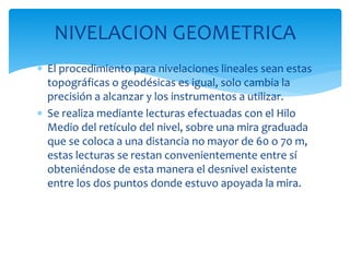  El procedimiento para nivelaciones lineales sean estas
topográficas o geodésicas es igual, solo cambia la
precisión a alcanzar y los instrumentos a utilizar.
 Se realiza mediante lecturas efectuadas con el Hilo
Medio del retículo del nivel, sobre una mira graduada
que se coloca a una distancia no mayor de 60 o 70 m,
estas lecturas se restan convenientemente entre sí
obteniéndose de esta manera el desnivel existente
entre los dos puntos donde estuvo apoyada la mira.
NIVELACION GEOMETRICA
 
