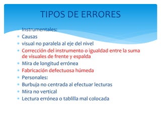  Instrumentales:
 Causas
 visual no paralela al eje del nivel
 Corrección del instrumento o igualdad entre la suma
de visuales de frente y espalda
 Mira de longitud errónea
 Fabricación defectuosa húmeda
 Personales:
 Burbuja no centrada al efectuar lecturas
 Mira no vertical
 Lectura errónea o tablilla mal colocada
TIPOS DE ERRORES
 