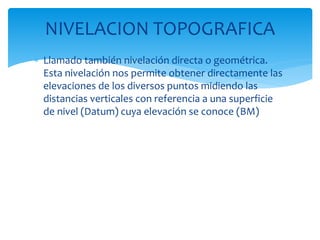  Llamado también nivelación directa o geométrica.
Esta nivelación nos permite obtener directamente las
elevaciones de los diversos puntos midiendo las
distancias verticales con referencia a una superficie
de nivel (Datum) cuya elevación se conoce (BM)
NIVELACION TOPOGRAFICA
 