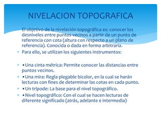 NIVELACION TOPOGRAFICA
 El objetivo de la nivelación topográfica es: conocer los
desniveles entre puntos vecinos a partir de un punto de
referencia con cota (altura con respecto a un plano de
referencia). Conocida o dada en forma arbitraria.
 Para ello, se utilizan los siguientes instrumentos:
 •Una cinta métrica: Permite conocer las distancias entre
puntos vecinos.
 •Una mira: Regla plegable bicolor, en la cual se harán
lecturas con fines de determinar las cotas en cada punto.
 •Un trípode: La base para el nivel topográfico.
 •Nivel topográfico: Con el cual se hacen lecturas de
diferente significado (atrás, adelante e intermedia)
 
