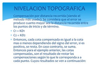 NIVELACION TOPOGRAFICA
 Compensación por distancia recorrida (siendo el
método más usado): Se considera que el error se
produce cuanto mayor sea la distancia recorrida entre
los puntos de inicio y de término.
 C1 = KD1
 C2 = KD2
 Entonces, cada cota compensada es igual a la cota
mas o menos dependiendo del signo del error, si es
positivo, se resta. En caso contrario, se suma.
Entonces para el ejemplo anterior, las cotas
compensadas, son el resultado de restar las
compensaciones según lo que le corresponda a a
cada punto. Cuyos resultados se ven a continuación:
 