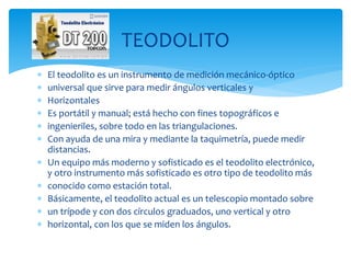  El teodolito es un instrumento de medición mecánico-óptico
 universal que sirve para medir ángulos verticales y
 Horizontales
 Es portátil y manual; está hecho con fines topográficos e
 ingenieriles, sobre todo en las triangulaciones.
 Con ayuda de una mira y mediante la taquimetría, puede medir
distancias.
 Un equipo más moderno y sofisticado es el teodolito electrónico,
y otro instrumento más sofisticado es otro tipo de teodolito más
 conocido como estación total.
 Básicamente, el teodolito actual es un telescopio montado sobre
 un trípode y con dos círculos graduados, uno vertical y otro
 horizontal, con los que se miden los ángulos.
TEODOLITO
 