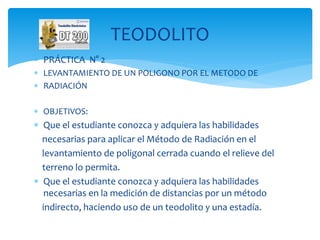  PRÁCTICA N° 2
 LEVANTAMIENTO DE UN POLIGONO POR EL METODO DE
 RADIACIÓN
 OBJETIVOS:
 Que el estudiante conozca y adquiera las habilidades
necesarias para aplicar el Método de Radiación en el
levantamiento de poligonal cerrada cuando el relieve del
terreno lo permita.
 Que el estudiante conozca y adquiera las habilidades
necesarias en la medición de distancias por un método
indirecto, haciendo uso de un teodolito y una estadía.
TEODOLITO
 
