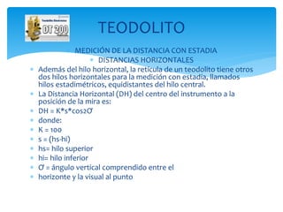  MEDICIÓN DE LA DISTANCIA CON ESTADIA
 DISTANCIAS HORIZONTALES
 Además del hilo horizontal, la retícula de un teodolito tiene otros
dos hilos horizontales para la medición con estadía, llamados
hilos estadimétricos, equidistantes del hilo central.
 La Distancia Horizontal (DH) del centro del instrumento a la
posición de la mira es:
 DH = K*s*cos2Ơ
 donde:
 K = 100
 s = (hs-hi)
 hs= hilo superior
 hi= hilo inferior
 Ơ = ángulo vertical comprendido entre el
 horizonte y la visual al punto
TEODOLITO
 