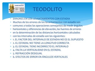  ERRORES EN LOS LEVANTAMIENTOS CON ESTADIA
 Muchos de los errores de los levantamientos con estadía son
 comunes a todas las operaciones semejantes de medir ángulos
 horizontales y diferencias de elevación, las fuentes de errores
 en la determinación de las distancias horizontales calculados
 con los intervalos de estadía son los siguientes:
 1. EL FACTOR DEL INTERVALO DE ESTADIA NO ES EL SUPUESTO
 2. EL ESTADAL NO TIENE LA LONGITUD CORRECTA
 3. EL ESTADAL TIENE INCORRECTO EL INTERVALO
 4. FALTA LA VERTICALIDAD EN EL ESTADAL
 5. REFRACCIÓN DESIGUAL
 6. EFECTOS DE ERROR EN ÁNGULOS VERTICALES
TEODOLITO
 