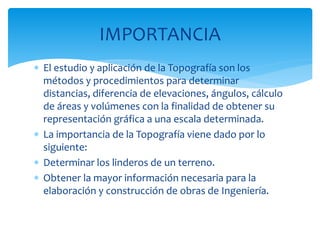  El estudio y aplicación de la Topografía son los
métodos y procedimientos para determinar
distancias, diferencia de elevaciones, ángulos, cálculo
de áreas y volúmenes con la finalidad de obtener su
representación gráfica a una escala determinada.
 La importancia de la Topografía viene dado por lo
siguiente:
 Determinar los linderos de un terreno.
 Obtener la mayor información necesaria para la
elaboración y construcción de obras de Ingeniería.
IMPORTANCIA
 