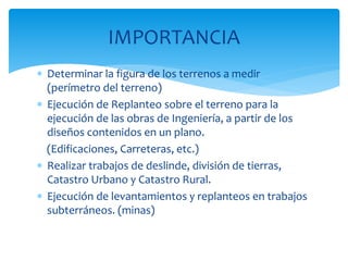  Determinar la figura de los terrenos a medir
(perímetro del terreno)
 Ejecución de Replanteo sobre el terreno para la
ejecución de las obras de Ingeniería, a partir de los
diseños contenidos en un plano.
(Edificaciones, Carreteras, etc.)
 Realizar trabajos de deslinde, división de tierras,
Catastro Urbano y Catastro Rural.
 Ejecución de levantamientos y replanteos en trabajos
subterráneos. (minas)
IMPORTANCIA
 