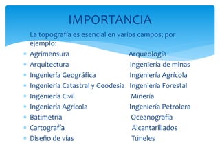  La topografía es esencial en varios campos; por
ejemplo:
 Agrimensura Arqueología
 Arquitectura Ingeniería de minas
 Ingeniería Geográfica Ingeniería Agrícola
 Ingeniería Catastral y Geodesia Ingeniería Forestal
 Ingeniería Civil Minería
 Ingeniería Agrícola Ingeniería Petrolera
 Batimetría Oceanografía
 Cartografía Alcantarillados
 Diseño de vías Túneles
IMPORTANCIA
 