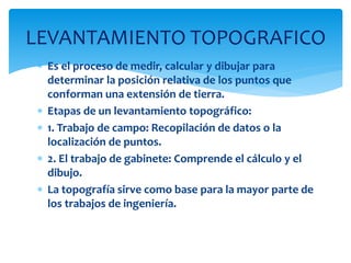 Es el proceso de medir, calcular y dibujar para
determinar la posición relativa de los puntos que
conforman una extensión de tierra.
 Etapas de un levantamiento topográfico:
 1. Trabajo de campo: Recopilación de datos o la
localización de puntos.
 2. El trabajo de gabinete: Comprende el cálculo y el
dibujo.
 La topografía sirve como base para la mayor parte de
los trabajos de ingeniería.
LEVANTAMIENTO TOPOGRAFICO
 
