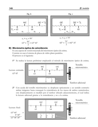 El teodolito
145
D) Micrómetro óptico de coincidencia
Es una especie de versión mejorada del micrómetro óptico de estima.
Consiste en usar el sistema de placas de vidrio plano paralelos.
El proceso es el siguiente:
1° Se realiza la lectura preliminar empleando el método de micrómetro óptico de estima.
2° Con ayuda del tornillo micrómetrico se desplazan opticamente y en sentido contrario
ambas imágenes hasta conseguir la coincidencia de los trazos de ambos semicírculos;
este desplazamiento es medido por el tambor ubicado adyacentemente, el cual indica
la lectura adicional gracias a la coincidencia y no a la estima.
+
° + = °
;
1 2
a a 90'
90'
63 63 45'
2
+
+ =
; c
1 2
c
g g c
a a 70
70
82 82 35
2
+
°
°
°
63 40'
8
0 00, 0
000 0 ,
' 38
63 48' 3
0
0 8, 0
Lectura final:
Lectura estimada:
63° 45'
Fig. b Fig. c
 