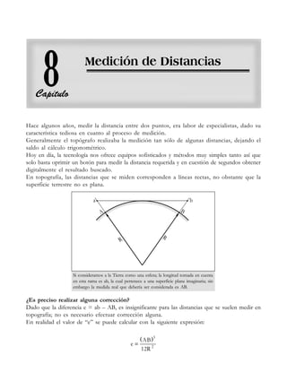 Medición de distancias
229
229
229
229
229
Hace algunos años, medir la distancia entre dos puntos, era labor de especialistas, dado su
característica tediosa en cuanto al proceso de medición.
Generalmente el topógrafo realizaba la medición tan sólo de algunas distancias, dejando el
saldo al cálculo trigonométrico.
Hoy en día, la tecnología nos ofrece equipos sofisticados y métodos muy simples tanto así que
solo basta oprimir un botón para medir la distancia requerida y en cuestión de segundos obtener
digitalmente el resultado buscado.
En topografía, las distancias que se miden corresponden a líneas rectas, no obstante que la
superficie terrestre no es plana.
Si consideramos a la Tierra como una esfera; la longitud tomada en cuenta
en esta rama es ab, la cual pertenece a una superficie plana imaginaria; sin
embargo la medida real que debería ser considerada es AB.
¿Es preciso realizar alguna corrección?
Dado que la diferencia e = ab – AB, es insignificante para las distancias que se suelen medir en
topografía; no es necesario efectuar corrección alguna.
En realidad el valor de “e” se puede calcular con la siguiente expresión:
( )
=
3
2
AB
e
12R
 