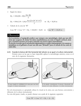 Taquimetría
350
– Según los datos:
DV = 100×(HS – HI)×
α
Sen 2
2
DV = 100×(1,94 – 1,06)× ( )
× °
Sen 2 28 30' 10
2
⇒ DV = 36,90 m
– Cálculo de la cota de “B”
Cota “B” = Cota “A” + DV = 100,000 + 36,90 ⇒ Cota “B” = 136,90 m
En la práctica, el topógráfo prefiere usar siempre esta metodología, dado que tan sólo
tiene que ocuparse de anotar los datos estadimétricos así como el ángulo vertical, siem-
pre y cuando la lectura en la mira coincida con el de la altura instrumental.
Es preciso recordar que la nivelación trigonométrica se aplica intensamente y la ventaja se
manifiesta en el gabinete al usar tan solo una “fórmula” para el cálculo de las cotas de
todos ellos.
Observación
A.2.) Cuando la lectura del hilo horizontal del retículo no es igual a la altura instrumental.-
Existen casos en las que se hace imposible aplicar la metodología anterior, como es el
caso de la siguiente ilustración.
El muro impide la visibilidad de la mira para una lectu-
ra igual a la altura instrumental.
En tal circunstancia es apropiado ubicar la visual en la mira con una lectura conveniente y
diferente de la altura instrumental.
La cota del punto visado, se puede obtener con ayuda de la siguiente expresión:
Cota “B” = Cota “A” + DV + (h – H)
Se ha girado verticalmente el anteojo, obteniendo una
lectura en la mira diferente a la altura instrumental.
 