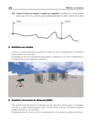 Medición de distancias
242
B-3) Cuando el terreno es irregular o cubierto con vegetación.- Se aplica casi el mismo procedi-
miento que en los casos anteriores, pero empleando plomadas en embos extremos de la cinta.
3. Medición con estadía
Consiste en medir distancias geométricas usando los hilos estadimétricos del teodolito
conjuntamente con una mira.
El principio se basa en la proporción que guarda la separación de los hilos estadimétricos y
la longitud del eje de colimación respectiva.
4. Medición electrónica de distancia (MED)
Este método mide directamente la distancia que hay entre dos puntos, gracias a la propaga-
ción de la energía electromagnética (ida y vuelta) desde su punto de emisión hasta un
receptor ubicado en otra posición.
El principio inicial se basa en la ley correspondiente al movimiento rectilíneo uniforme.
 
