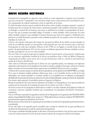 Generalidades
9
9
9
9
9
BREVE RESEÑA HISTÓRICA
Ciertamente la topografía no apareció como ciencia ni como ingeniería, ni siquiera con el nombre
que hoy conocemos “topografía”, sino más bien surgió como consecuencia de la necesidad de nues-
tros antepasados de realizar mediciones sobre la superficie de la tierra.
Es fácil entender entonces que la medición de la tierra, sobre el globo terráqueo apareció cuando el
hombre pasó de un sistema de vida errante a sedentario; paralelo a ello también evolucionó el proce-
so biológico y mental del ser humano, así como su ambición de extender sus propiedades de tierra.
Es por ello que la propia necesidad obligó al hombre a tomar medidas sobre porciones de tierra
¿Pero medidas respecto a que unidades? Cuenta la historia, que fueron los egipcios y babilónicos los
primeros en medir distancias, tomando como unidades las partes de sus cuerpos, como el codo, el pie,
el pulgar, la cuarta, etc.
Como es de suponer cada parte del cuerpo de una persona difiere de las demás, así por ejemplo, el
codo de un individuo puede ser más grande o más pequeño que otro, fue entonces que se optó por
homogenizar el codo (por ejemplo); Allá por el año 3 000 a.c. en Egipto se acordó tomar un codo
patrón de aproximadamente 52,3 cm; fue así que en adelante aparecieron diversas unidades conven-
cionales que rigieron a la vez en varias ciudades.
Por otro lado no se puede negar que los griegos dieron un gran aporte a la geometría (palabra que
en ese entonces significaba: medida de la tierra) así podemos citar a Tales de Mileto, Pitágoras,
Arquímedes, Euclides, entre otros; tal es así que Eratóstenes, 220 a.c. calculó la circunferencia
media de la Tierra (40 000 km).
Años atrás la civilización suponía que la Tierra era una superficie plana, sin embargo esta hipótesis
empezaba a desvanecerse al ver desaparecer los, barcos cuando se alejaban al navegar y entonces el criterio
lógico asociado con la matemática hacia suponer que en realidad la Tierra era curva y no plana.
Acriteriodelosautores,lagranrevolucióndelaerapasadafueconlaaparicióndelaDIOPTRÍA,enelsiglo
II a.c. que en términos simples podemos afirmar que viene a ser el teodolito de hoy en día sin la vista
telescópica, este mismo principio se continúa usando en la actualidad con el eclímetro; la descripción
detalladadelmencionadoinstrumentoaparecióenlaobratitulada:Dioptría, escritaporHeróndeAlejandría.
Ese mismo siglo apareció el astrolabio, gracias al ingenio de Hiparco.
Desde el nacimiento de Cristo hasta la aparición de Galileo, La Topografía no tuvo aporte poderoso
excepto por la invención de la brújula por parte de los chinos en el año 1 100 d.c.
El escaso avance de la topografía en dicha época se debió a las ideas radicales de la Iglesia Católica de
sentenciar y ejecutar a aquellos hombres que contradijeran los principios del filósofo Aristóteles y
seguidores.
Fue en 1 609 que se produce la segunda revolución de la Topografía con la aparición del TELESCOPIO,
graciasalagenialidaddeGalileo; talesasíqueen1720JonathanSissonconstruyeelprimerTEODOLITO,
posteriormente aparece la plancheta, el nivel, etc.
Desde entonces hasta fines de la segunda guerra mundial, el estudio de la topografía quedó prácticamen-
te paralizada.
El uso del radar en la segunda guerra mundial, trajo consigo la solución de un gran problema: La
medición de distancias(con ayuda de ondas electromagnéticas).
Fue así que a mediados del siglo pasado, se dió inicio a la tercera revolución y hoy por hoy tanto nosotros
como de ustedes tenemos la suerte de estar inmersos dentro de esta gran revolución tecnológica.
 