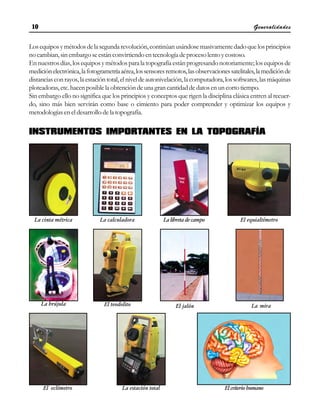 Generalidades
10
10
10
10
10
Losequiposymétodosdelasegundarevolución,continúanusándosemasivamentedadoquelosprincipios
nocambian,sinembargoseestánconvirtiendoentecnologíadeprocesolentoycostoso.
Ennuestrosdías,losequiposymétodosparalatopografíaestánprogresandonotoriamente;losequiposde
mediciónelectrónica,lafotogrametríaaérea,lossensoresremotos,lasobservacionessatelitales,lamediciónde
distanciasconrayos,laestacióntotal,elniveldeautonivelación,lacomputadora,lossoftwares,lasmáquinas
ploteadoras,etc.hacenposiblelaobtencióndeunagrancantidaddedatosenuncortotiempo.
Sin embargo ello no significa que los principios y conceptos que rigen la disciplina clásica entren al recuer-
do, sino más bien servirán como base o cimiento para poder comprender y optimizar los equipos y
metodologías en el desarrollo de la topografía.
INSTRUMENTOS IMPORTANTES EN LA TOPOGRAFÍA
La cinta métrica La calculadora La libreta de campo El equialtímetro
La brújula El teodolito El jalón La mira
El eclímetro La estación total El criterio humano
 