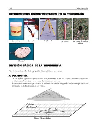 Generalidades
11
11
11
11
11
La pintura La radio
El cordel
La comba
La plomada La estaca de madera
o fierro
INSTRUMENTOS COMPLEMENTARIOS EN LA TOPOGRAFÍA
DIVISIÓN BÁSICA DE LA TOPOGRAFÍA
Para el mejor desarrollo de la topografía, ésta se divide en tres partes:
A) PLANIMETRÍA
Se encarga de representar gráficamente una porción de tierra, sin tener en cuenta los desniveles
o diferentes alturas que pueda tener el mencionado terreno.
Para esto es importante proyectar a la horizontal todas las longitudes inclinadas que hayan de
intervenir en la determinación del plano.
 
