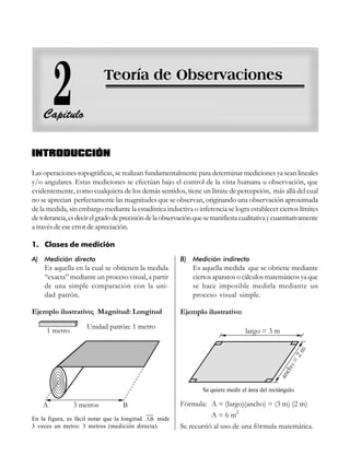 Teoría de observaciones
25
25
25
25
25
INTRODUCCIÓN
Las operaciones topográficas, se realizan fundamentalmente para determinar mediciones ya sean lineales
y/o angulares. Estas mediciones se efectúan bajo el control de la vista humana u observación, que
evidentemente, como cualquiera de los demás sentidos, tiene un límite de percepción, más allá del cual
no se aprecian perfectamente las magnitudes que se observan, originando una observación aproximada
de la medida, sin embargo mediante la estadística inductiva o inferencia se logra establecer ciertos límites
detolerancia,esdecirelgradodeprecisióndelaobservaciónquesemanifiestacualitativaycuantitativamente
a través de ese error de apreciación.
1. Clases de medición
A) Medición directa
Es aquella en la cual se obtienen la medida
“exacta” mediante un proceso visual, a partir
de una simple comparación con la uni-
dad patrón.
B) Medición indirecta
Es aquella medida que se obtiene mediante
ciertos aparatos o cálculos matemáticos ya que
se hace imposible medirla mediante un
proceso visual simple.
Unidad patrón: 1 metro
Ejemplo ilustrativo; Magnitud: Longitud Ejemplo ilustrativo:
En la figura, es fácil notar que la longitud AB mide
3 veces un metro: 3 metros (medición directa).
Fórmula: A = (largo)(ancho) = (3 m) (2 m)
A = 6 m
2
Se recurrió al uso de una fórmula matemática.
Se quiere medir el área del rectángulo.
 