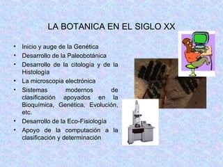 LA BOTANICA EN EL SIGLO XX Inicio y auge de la Genética Desarrollo de la Paleobotánica Desarrollo de la citología y de la Histología La microscopia electrónica Sistemas modernos de clasificación apoyados en la Bioquímica, Genética, Evolución, etc. Desarrollo de la Eco-Fisiología Apoyo de la computación a la clasificación y determinación 
