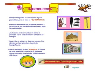 INTRODUCCION Desde la antigüedad se utilizaron las figuras geométricas, una de ellas es ”  EL TRIÁNGULO” . Por historia sabemos que el hombre primitivo a  las puntas de sus herramientas de caza les daba forma triangular. Los faraones tuvieron tumbas de forma de pirámide, cuyas caras tenían las formas de un triangulo. Hoy en día, se aplican en diversos campos. Por ejemplo: en la arquitectura, ingeniería, topografía,,etc. Para un estudiante el tema ” triángulos”  le servirá de base para luego conocer otras figuras de mayor cantidad y para resolver problemas de su vida diaria. ¡ Que interesante! Quiero aprender más. siguiente 