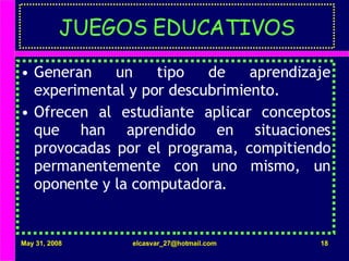JUEGOS EDUCATIVOS Generan un tipo de aprendizaje experimental y por descubrimiento. Ofrecen al estudiante aplicar conceptos que han aprendido en situaciones provocadas por el programa, compitiendo permanentemente con uno mismo, un oponente y la computadora. 