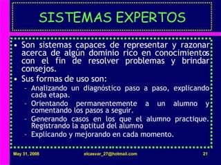 SISTEMAS EXPERTOS Son sistemas capaces de representar y razonar acerca de algún dominio rico en conocimientos con el fin de resolver problemas y brindar consejos. Sus formas de uso son: Analizando un diagnóstico paso a paso, explicando cada etapa. Orientando permanentemente a un alumno y comentando los pasos a seguir. Generando casos en los que el alumno practique. Registrando la aptitud del alumno Explicando y mejorando en cada momento. 