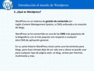 Introducción al mundo de Wordpress
2. ¿Qué es Wordpress?


 WordPress es un sistema de gestión de contenido (en
 inglés Content Management System, o CMS) enfocado a la creación
 de blogs.

 WordPress se ha convertido en uno de los CMS más populares de
 la blogosfera y en el más popular con respecto a cualquier
 otro CMS de aplicación general.

 En su corta historia WordPress inicio como una herramienta para
 blogs, pero hace tiempo dejo de ser sólo eso y ahora se puede usar
 para cualquier tipo de página web: un blog, ventas por Internet,
 multimedia y más.
 
