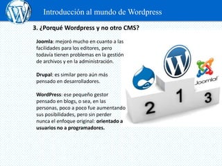 Introducción al mundo de Wordpress
3. ¿Porqué Wordpress y no otro CMS?
 Joomla: mejoró mucho en cuanto a las
 facilidades para los editores, pero
 todavía tienen problemas en la gestión
 de archivos y en la administración.

 Drupal: es similar pero aún más
 pensado en desarrolladores.

 WordPress: ese pequeño gestor
 pensado en blogs, o sea, en las
 personas, poco a poco fue aumentando
 sus posibilidades, pero sin perder
 nunca el enfoque original: orientado a
 usuarios no a programadores.
 