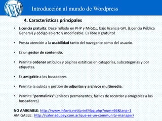 Introducción al mundo de Wordpress
      4. Características principales
• Licencia gratuita: Desarrollado en PHP y MySQL, bajo licencia GPL (Licencia Pública
  General) y código abierto y modificable. Es libre y gratuito!

• Presta atención a la usabilidad tanto del navegante como del usuario.

• Es un gestor de contenido.

• Permite ordenar artículos y páginas estáticas en categorías, subcategorías y por
  etiquetas.

• Es amigable a los buscadores

• Permite la subida y gestión de adjuntos y archivos multimedia.

• Permite "permalinks" (enlaces permanentes, fáciles de recordar y amigables a los
  buscadores)

NO AMIGABLE: http://www.infovis.net/printMag.php?num=66&lang=1
AMIGABLE: http://valeriadupey.com.ar/que-es-un-community-manager/
 