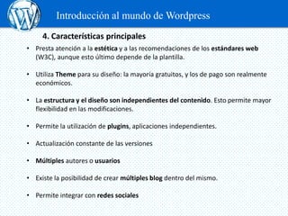 Introducción al mundo de Wordpress
     4. Características principales
• Presta atención a la estética y a las recomendaciones de los estándares web
  (W3C), aunque esto último depende de la plantilla.

• Utiliza Theme para su diseño: la mayoría gratuitos, y los de pago son realmente
  económicos.

• La estructura y el diseño son independientes del contenido. Esto permite mayor
  flexibilidad en las modificaciones.

• Permite la utilización de plugins, aplicaciones independientes.

• Actualización constante de las versiones

• Múltiples autores o usuarios

• Existe la posibilidad de crear múltiples blog dentro del mismo.

• Permite integrar con redes sociales
 